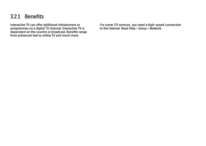 Page 1773.2.1   Benefits
Interactive TV can offer additional infotainment or
programmes on a digital TV channel. Interactive TV is
dependent on the country or broadcast. Benefits range
from enhanced text to online TV and much more. For some iTV services, you need a high-speed connection
to the Internet. Read Help > Setup > Network.
 