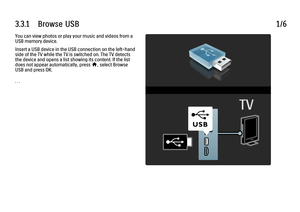 Page 1793.3.1      Browse  USB
1/6
You can view photos or play your music and videos from a
USB memory device.
Insert a USB device in the USB connection on the left-hand
side of the TV while the TV is switched on. The TV detects
the device and opens a list showing its content. If the list
does not appear automatically, press h
, select Browse
USB and press OK.
. . .
 