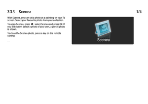 Page 1873.3.3      Scenea
1/4
With Scenea, you can set a photo as a painting on your TV
screen. Select your favourite photo from your collection.
To open Scenea, press 
h, select Scenea and press OK. If
you did not yet select a photo of your own, a preset photo
is shown.
To close the Scenea photo, press a key on the remote
control.
. . .
 