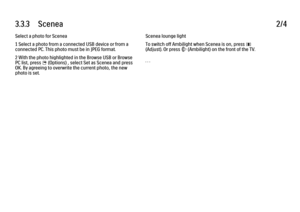 Page 1883.3.3      Scenea
2/4
Select a photo for Scenea
1 Select a photo from a connected USB device or from a
connected PC. This photo must be in JPEG format.
2 With the photo highlighted in the Browse USB or Browse
PC list, press 
o (Options) , select Set as Scenea and press
OK. By agreeing to overwrite the current photo, the new
photo is set. Scenea lounge light
To switch off Ambilight when Scenea is on, press s
(Adjust). Or press 
J (Ambilight) on the front of the TV.
. . .
 