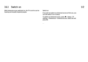 Page 2033.6.1      Switch  on
1/2
With Universal access switched on, the TV is set for use for
hearing and visually impaired people. Switch on
If you did not switch on Universal access at first use, you
can still switch it on in Setup.
To switch on Universal access, press 
h > Setup > TV
settings > Preferences > Universal access. Select On and
press OK.
. . .
 