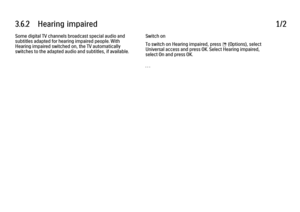 Page 2053.6.2      Hearing  impaired
1/2
Some digital TV channels broadcast special audio and
subtitles adapted for hearing impaired people. With
Hearing impaired switched on, the TV automatically
switches to the adapted audio and subtitles, if available. Switch on
To switch on Hearing impaired, press 
o (Options), select
Universal access and press OK. Select Hearing impaired,
select On and press OK.
. . .
 