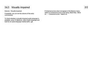 Page 2083.6.3      Visually  impaired
2/2
Volume - Visually impaired
If available, you can set the volume of the extra
commentary.
To check whether a visually impaired audio language is
available, press 
o (Options), select Audio language and
look for an audio language marked with a Ï. If Universal access does not appear in the Options menu,
switch on Universal access in the Setup. Read Help > More
on … > Universal access > Switch on.
 