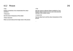 Page 2134.1.2      Picture
2/6
• Hue
If NTSC is broadcast, hue compensates the colour
variations.
• Sharpness
Sets the level of sharpness of fine detail.
• Noise reduction
Filters out and reduces the image noise in the picture. • Tint
Sets the colours to Normal, Warm (reddish) or Cool
(bluish). Select Custom to set up your own personal
settings in the Custom menu.
• Custom tint
Use the slider bar to set the colour temperature of the
picture.
. . .
 
