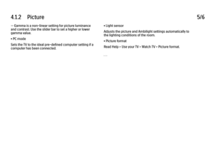 Page 2164.1.2      Picture
5/6
— Gamma is a non-linear setting for picture luminance
and contrast. Use the slider bar to set a higher or lower
gamma value.
• PC mode
Sets the TV to the ideal pre-defined computer setting if a
computer has been connected. • Light sensor
Adjusts the picture and Ambilight settings automatically to
the lighting conditions of the room.
• Picture format
Read Help > Use your TV > Watch TV > Picture format.
. . .
 