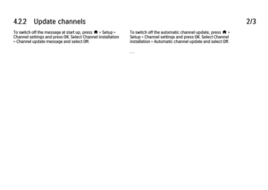 Page 2254.2.2      Update  channels
2/3
To switch off the message at start up, press 
h > Setup >
Channel settings and press OK. Select Channel installation
> Channel update message and select Off. To switch off the automatic channel update, press h >
Setup > Channel settings and press OK. Select Channel
installation > Automatic channel update and select Off.
. . .
 