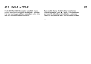 Page 2274.2.3      DVB-T  or  DVB-C
1/2
If both DVB-T and DVB-C reception is available in your
country and if this TV is ready to receive DVB-T and DVB-
C for your country, you will have selected one or the other
with the channel installation on first use. If you want to change the DVB setting to start a new
channel installation, press 
h > Setup > Channel settings
and press OK. Select Channel installation > Antenna or
Cable DVB and press OK. Select the DVB setting you want.
. . .
 