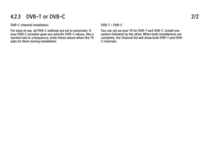 Page 2284.2.3      DVB-T  or  DVB-C
2/2
DVB-C channel installation
For ease of use, all DVB-C settings are set to automatic. If
your DVB-C provider gave you specific DVB-C values, like a
symbol rate or a frequency, enter these values when the TV
asks for them during installation. DVB-T + DVB-C
You can set up your TV for DVB-T and DVB-C. Install one
system followed by the other. When both installations are
complete, the Channel list will show both DVB-T and DVB-
C channels.
 