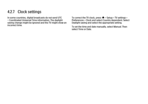 Page 2364.2.7   Clock settings
In some countries, digital broadcasts do not send UTC
- Coordinated Universal Time information. The daylight
saving change might be ignored and the TV might show an
incorrect time. To correct the TV clock, press 
h > Setup > TV settings >
Preferences > Clock and select Country dependent. Select
Daylight saving and select the appropriate setting.
To set the time and date manually, select Manual. Then
select Time or Date.
 