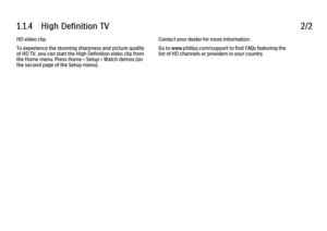 Page 251.1.4      High  Definition  TV
2/2
HD video clip
To experience the stunning sharpness and picture quality
of HD TV, you can start the High Definition video clip from
the Home menu. Press Home > Setup > Watch demos (on
the second page of the Setup menu). Contact your dealer for more information.
Go to www.philips.com/support to find FAQs featuring the
list of HD channels or providers in your country.
 