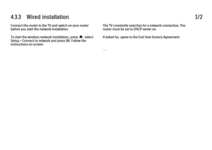 Page 2414.3.3      Wired  installation
1/2
Connect the router to the TV and switch on your router
before you start the network installation.
To start the wireless network installation, press h, select
Setup > Connect to network and press OK. Follow the
instructions on screen. The TV constantly searches for a network connection. The
router must be set to DHCP server on.
If asked for, agree to the End User licence Agreement.
. . .
 