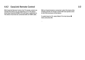 Page 2554.4.2      EasyLink  Remote  Control
1/2
With EasyLink Remote Control, the TV remote control can
operate the device you are watching on TV. The device
must have EasyLink (HDMI-CEC) and have it switched on.
The device must also be connected with an HDMI cable. With an EasyLink device connected, select the device (the
activity) and the TV remote control will now operate some
or all of the functions of the device.
To switch back to TV, select Watch TV in the Home h
menu and press OK.
. . .
 