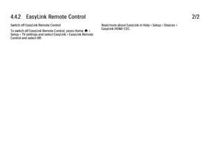 Page 2564.4.2      EasyLink  Remote  Control
2/2
Switch off EasyLink Remote Control
To switch off EasyLink Remote Control, press Home h >
Setup > TV settings and select EasyLink > EasyLink Remote
Control and select Off. Read more about EasyLink in Help > Setup > Devices >
EasyLink HDMI-CEC.
 