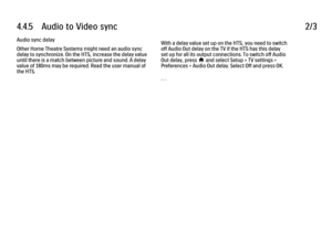 Page 2644.4.5      Audio  to  Video  sync
2/3
Audio sync delay
Other Home Theatre Systems might need an audio sync
delay to synchronize. On the HTS, increase the delay value
until there is a match between picture and sound. A delay
value of 180ms may be required. Read the user manual of
the HTS. With a delay value set up on the HTS, you need to switch
off Audio Out delay on the TV if the HTS has this delay
set up for all its output connections. To switch off Audio
Out delay, press 
h and select Setup > TV...