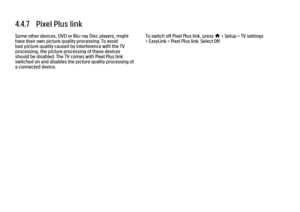 Page 2674.4.7   Pixel Plus link
Some other devices, DVD or Blu-ray Disc players, might
have their own picture quality processing. To avoid
bad picture quality caused by interference with the TV
processing, the picture processing of these devices
should be disabled. The TV comes with Pixel Plus link
switched on and disables the picture quality processing of
a connected device. To switch off Pixel Plus link, press 
h > Setup > TV settings
> EasyLink > Pixel Plus link. Select Off.
 