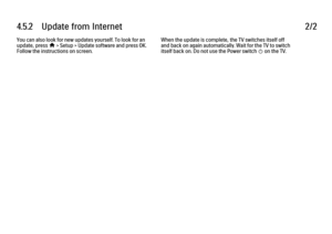 Page 2704.5.2      Update  from  Internet
2/2
You can also look for new updates yourself. To look for an
update, press 
h > Setup > Update software and press OK.
Follow the instructions on screen. When the update is complete, the TV switches itself off
and back on again automatically. Wait for the TV to switch
itself back on. Do not use the Power switch 
O on the TV.
 