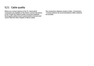 Page 2795.2.1   Cable quality
Before you connect devices to the TV, check which
connectors are available on the device. Connect the device
to the TV with the highest quality connection available.
Good quality cables ensure a good transfer of picture and
sound. Read the other chapters of About cables. The connections diagrams shown in Help > Connections
> Connect devices are recommendations. Other solutions
are possible.
 