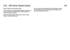 Page 2965.3.3      DVD  Home  Theatre  System
4/4
Audio to Video synchronisation (sync)
If the sound does not match with the video on screen, you
can set a delay on most DVD Home Theatre Systems to
match the sound and video.
Read more about Audio to Video sync in Help > Setup >
Devices > Audio to Video sync. Do not connect the audio signal from a DVD player or other
device directly to the Home Theatre System. Always route
the sound through the TV first.
 