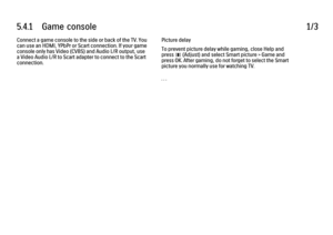 Page 3115.4.1      Game  console
1/3
Connect a game console to the side or back of the TV. You
can use an HDMI, YPbPr or Scart connection. If your game
console only has Video (CVBS) and Audio L/R output, use
a Video Audio L/R to Scart adapter to connect to the Scart
connection. Picture delay
To prevent picture delay while gaming, close Help and
press 
s (Adjust) and select Smart picture > Game and
press OK. After gaming, do not forget to select the Smart
picture you normally use for watching TV.
. . .
 