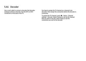 Page 3245.4.6   Decoder
Use a scart cable to connect a decoder that decodes
analogue antenna channels. Use the EXT1 or EXT2
connectors on the back of the TV. You have to assign the TV channel as a channel to be
decoded. Then assign the connection where the decoder is
connected.
To assign this TV channel, press 
h > Setup > Channel
settings > Decoder. Select Channel to set up the channel
that you want to decode. Select Status to set the
connection you use for the decoder.
 