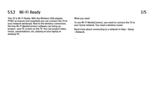 Page 3265.5.2      Wi-Fi  Ready
1/5
This TV is Wi-Fi Ready. With the Wireless USB adapter
PTA01 accessory (not supplied) you can connect the TV to
your network wirelessly. Next to the wireless connection,
the free Wi-Fi MediaConnect software can bring up -
project- your PC screen on the TV. You can project video,
music, presentations, etc. playing on your laptop or
desktop PC. What you need
To use Wi-Fi MediaConnect, you need to connect the TV to
your home network. You need a wireless router.
Read more about...