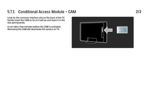 Page 3345.7.1      Conditional  Access  Module  -  CAM
2/3
Look for the common interface slot on the back of the TV.
Gently insert the CAM as far as it will go and leave it in the
slot permanently.
It can take a few minutes before the CAM is activated.
Removing the CAM will deactivate the service on TV.
 