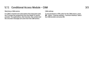 Page 3355.7.1      Conditional  Access  Module  -  CAM
3/3
Watching a CAM service
If a CAM is inserted and subscription fees have been paid,
the TV shows the programme from the digital TV service
provider. The applications, their function, the content and
the onscreen messages all come from the CAM service. CAM settings
To set passwords or PIN codes for the CAM service, press
h
 > Setup > Channel settings > Common Interface. Select
the CAM provider and press OK.
 