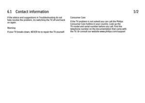 Page 3386.1      Contact  information
1/2
If the advice and suggestions in Troubleshooting do not
help resolve the problem, try switching the TV off and back
on again.
Warning
If your TV breaks down, NEVER try to repair the TV yourself. Consumer Care
If the TV problem is not solved you can call the Philips
Consumer Care hotline in your country. Look up the
TV model and serial number before you call. Find the
telephone number on the documentation that came with
the TV. Or consult our website...