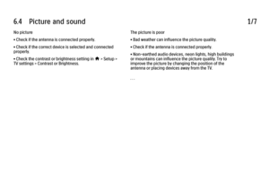 Page 3456.4      Picture  and  sound
1/7
No picture
• Check if the antenna is connected properly.
• Check if the correct device is selected and connected
properly.
• Check the contrast or brightness setting in h > Setup >
TV settings > Contrast or Brightness. The picture is poor
• Bad weather can influence the picture quality.
• Check if the antenna is connected properly.
• Non-earthed audio devices, neon lights, high buildings
or mountains can influence the picture quality. Try to
improve the picture by...