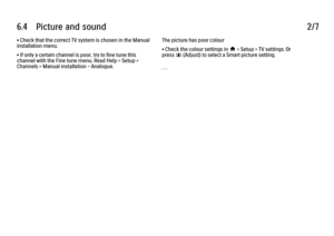 Page 3466.4      Picture  and  sound
2/7
• Check that the correct TV system is chosen in the Manual
installation menu.
• If only a certain channel is poor, try to fine tune this
channel with the Fine tune menu. Read Help > Setup >
Channels > Manual installation - Analogue. The picture has poor colour
• Check the colour settings in 
h > Setup > TV settings. Or
press 
s (Adjust) to select a Smart picture setting.
. . .
 