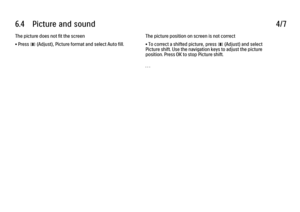 Page 3486.4      Picture  and  sound
4/7
The picture does not fit the screen
• Press 
s (Adjust), Picture format and select Auto fill. The picture position on screen is not correct
• To correct a shifted picture, press s (Adjust) and select
Picture shift. Use the navigation keys to adjust the picture
position. Press OK to stop Picture shift.
. . .
 