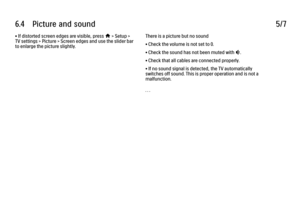 Page 3496.4      Picture  and  sound
5/7
• If distorted screen edges are visible, press 
h > Setup >
TV settings > Picture > Screen edges and use the slider bar
to enlarge the picture slightly. There is a picture but no sound
• Check the volume is not set to 0.
• Check the sound has not been muted with 
m.
• Check that all cables are connected properly.
• If no sound signal is detected, the TV automatically
switches off sound. This is proper operation and is not a
malfunction.
. . .
 