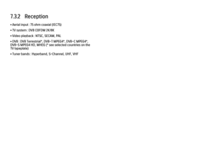 Page 3717.3.2   Reception
• Aerial input : 75 ohm coaxial (IEC75)
• TV system : DVB COFDM 2K/8K
• Video playback : NTSC, SECAM, PAL
• DVB : DVB Terrestrial*, DVB-T MPEG4*, DVB-C MPEG4*,
DVB-S MPEG4 HD, MHEG (* see selected countries on the
TV typeplate)
• Tuner bands : Hyperband, S-Channel, UHF, VHF
 