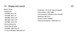 Page 3727.4      Display  and  sound
1/2
Display / Picture
• Diagonal size :
- 32PFL8605 : 81cm / 32"
- 37PFL8605 : 94cm / 37"
- 40PFL8605 : 102cm / 40"
- 46PFL8605 : 116cm / 46"
- 52PFL8605 : 132cm / 52"
• Picture enhancement :
- Perfect Pixel HD Engine
- 32PFL8605 : 100Hz Clear LCD
- 37, 40, 46, 52PFL8605 : 200Hz Clear LCD • Display type : LCD Full HD, edge LED backlight
• Panel resolution : 1920 x 1080p
• Color processing : 2250 trillion colors 17bit RGB
• Brightness : 500 cd/m2
• Dynamic...