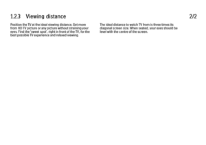 Page 421.2.3      Viewing  distance
2/2
Position the TV at the ideal viewing distance. Get more
from HD TV picture or any picture without straining your
eyes. Find the 'sweet spot', right in front of the TV, for the
best possible TV experience and relaxed viewing. The ideal distance to watch TV from is three times its
diagonal screen size. When seated, your eyes should be
level with the centre of the screen.
 