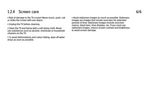 Page 481.2.4      Screen  care
6/6
• Risk of damage to the TV screen! Never touch, push, rub
or strike the screen with any object.
• Unplug the TV before cleaning.
• Clean the TV and frame with a soft damp cloth. Never
use substances such as alcohol, chemicals or household
cleaners on the TV.
• To avoid deformations and colour fading, wipe off water
drops as soon as possible. • Avoid stationary images as much as possible. Stationary
images are images that remain onscreen for extended
periods of time. Stationary...