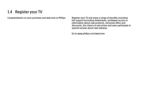 Page 551.4   Register your TV
Congratulations on your purchase and welcome to Philips. Register your TV and enjoy a range of benefits including
full support (including downloads), privileged access to
information about new products, exclusive offers and
discounts, the chance to win prizes and even participate in
special surveys about new releases.
Go to www.philips.com/welcome
 