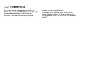 Page 591.5.3   Contact Philips
For support, you can call the Philips Consumer Care
hotline in your country. Find the telephone number on the
printed documentation that came with the TV.
Or consult our website www.philips.com/support TV model number and serial number
You might be asked to provide the TV product model
number and serial number. Find these numbers on the
packaging label or on the type label on the back or bottom
of the TV.
 