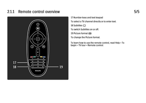 Page 652.1.1      Remote  control  overview
5/517 Number keys and text keypad
To select a TV channel directly or to enter text.
18 Subtitles 
j
To switch Subtitles on or off.
19 Picture format 
f
To change the Picture format.
To learn how to use the remote control, read Help > To
begin > TV tour > Remote control.
 