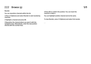 Page 852.2.2      Browse 
e 5/9
Reorder
You can reposition channels within the list.
1 Press 
o (Options) and select Reorder to start reordering
channels.
2 Highlight a channel and press OK.
3 Reposition the channel where you want it with the
navigation keys. Alternatively, enter the new position
directly with the number keys. 4 Press OK to confirm the position. You can insert the
channel or swap it.
You can highlight another channel and do the same.
To stop Reorder, press 
o (Options) and select Exit reorder....