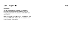 Page 952.2.4      Adjust 
s 5/5
Picture shift
You can shift the picture on screen in a vertical or a
horizontal direction depending on the TV input. For
instance, you can shift the picture up vertically to view
subtitles fully.
While watching TV, press 
s (Adjust), select Picture shift
and press OK. Shift the picture with the navigation keys.
Press OK to stop Picture shift.
 