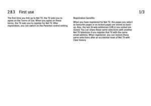 Page 1022.8.3      First  use1/3The first time you link up to Net TV, the TV asks you to
agree on the Terms of Use. When you agree on these
terms, the TV asks you to register for Net TV. After
registration, you can switch on the Parental control setting.
Registration benefits
When you have registered for Net TV, the pages you select
as favourite pages or as locked pages are stored as back-
up. Also, the last 16 web addresses (URLs) you visited are
stored. You can share these same selections with another
Net TV...