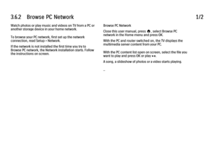 Page 1403.6.2      Browse  PC  Network1/2Watch photos or play music and videos on TV from a PC or
another storage device in your home network.
To browse your PC network, first set up the network
connection, read Setup > Network.
If the network is not installed the first time you try to
Browse PC network, the Network installation starts. Follow
the instructions on screen.
Browse PC Network
Close this user manual, press h, select Browse PC
network in the Home menu and press OK.
With the PC and router switched on,...