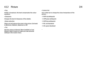 Page 1494.1.2      Picture2/4• Hue
If NTSC is broadcast, this level compensates the colour
variations.
• Sharpness
Changes the level of sharpness of fine details.
• Noise reduction
Filters out and reduces the noise in the picture. Set levels
to Minimum, Medium, Maximum or Off.
• Tint
Sets the colours to Normal, Warm (reddish) or Cool
(bluish). Select Custom to make your own personal
settings in the Custom menu.
• Custom tint
Use a slider bar to change the colour temperature of the
picture …
- R-WP red...