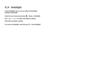 Page 1554.1.4   AmbilightIn the Ambilight menu, you can adjust all Ambilight
settings individually.
Close the user manual and press h > Setup > Ambilight.
Use w or x, u or v to select and adjust a setting.
Press OK to activate a setting.
For more on Ambilight, read Use your TV > Use Ambilight.
 