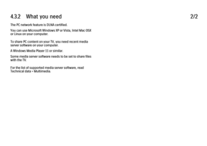 Page 1714.3.2      What  you  need2/2The PC network feature is DLNA certified.
You can use Microsoft Windows XP or Vista, Intel Mac OSX
or Linux on your computer.
To share PC content on your TV, you need recent media
server software on your computer.
A Windows Media Player 11 or similar.
Some media server software needs to be set to share files
with the TV.
For the list of supported media server software, read
Technical data > Multimedia.
 