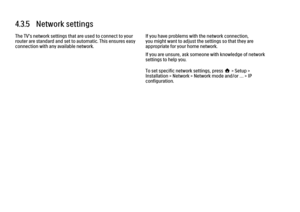 Page 1764.3.5   Network settingsThe TV's network settings that are used to connect to your
router are standard and set to automatic. This ensures easy
connection with any available network.
If you have problems with the network connection,
you might want to adjust the settings so that they are
appropriate for your home network.
If you are unsure, ask someone with knowledge of network
settings to help you.
To set specific network settings, press h > Setup >
Installation > Network > Network mode and/or … > IP...