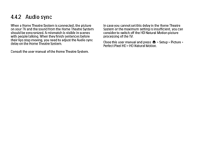 Page 1864.4.2   Audio syncWhen a Home Theatre System is connected, the picture
on your TV and the sound from the Home Theatre System
should be syncronized. A mismatch is visible in scenes
with people talking. When they finish sentences before
their lips stop moving, you need to adjust the Audio sync
delay on the Home Theatre System.
Consult the user manual of the Home Theatre System.
In case you cannot set this delay in the Home Theatre
System or the maximum setting is insufficient, you can
consider to switch...