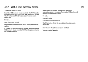 Page 1904.5.2      With  a  USB  memory  device3/33 Download from USB to TV
Insert the USB memory device back into the TV. Follow the
onscreen instructions to start the new TV software update.
The TV switches off for 10 seconds and back on again.
Please wait.
Do not …
• use the remote control
• remove the USB device from the TV during the software
update
If a power cut occurs during the update, never remove the
USB memory device from the TV. When the power returns,
the update continues.
At the end of the update,...