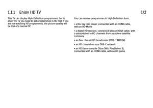 Page 31.1.1      Enjoy  HD  TV1/2This TV can display High Definition programmes, but to
enjoy HD TV you need to get programmes in HD first. If you
are not watching HD programmes, the picture quality will
be that of a normal TV.
You can receive programmes in High Definition from...
• a Blu-ray Disc player, connected with an HDMI cable,
with an HD Movie
• a digital HD receiver, connected with an HDMI cable, with
a subscription to HD channels from a cable or satellite
company
• an Over-the-air HD broadcaster...